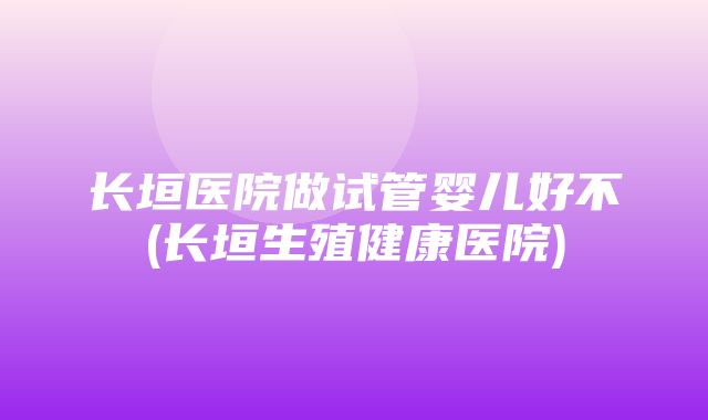 长垣医院做试管婴儿好不(长垣生殖健康医院)