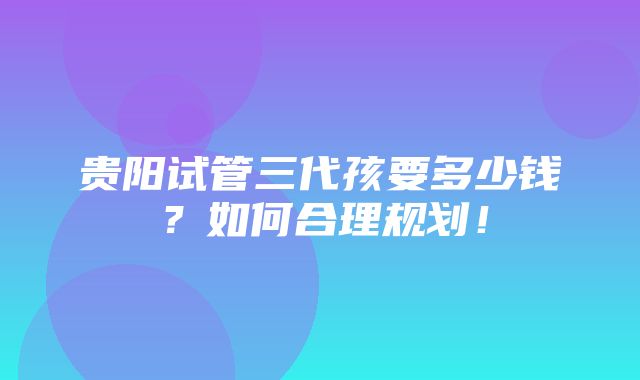 贵阳试管三代孩要多少钱？如何合理规划！