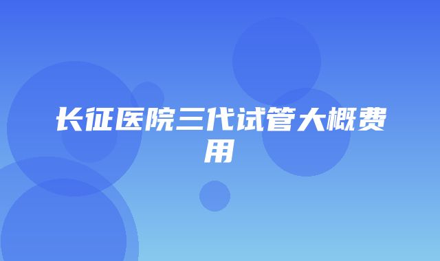 长征医院三代试管大概费用