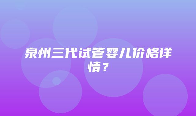 泉州三代试管婴儿价格详情？