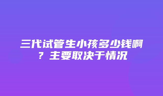 三代试管生小孩多少钱啊？主要取决于情况