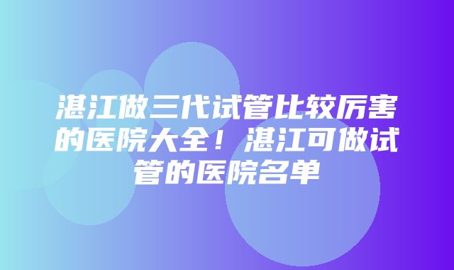 湛江做三代试管比较厉害的医院大全！湛江可做试管的医院名单