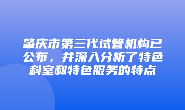 肇庆市第三代试管机构已公布，并深入分析了特色科室和特色服务的特点