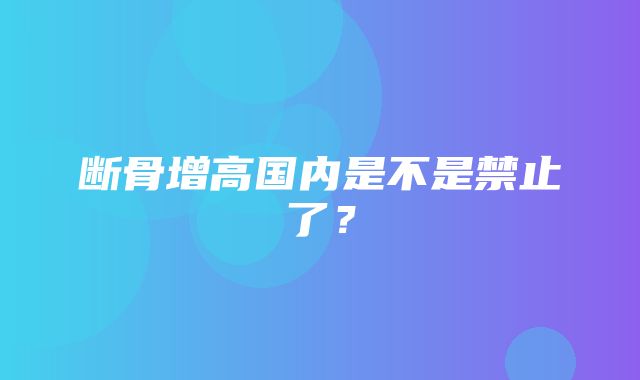 断骨增高国内是不是禁止了？