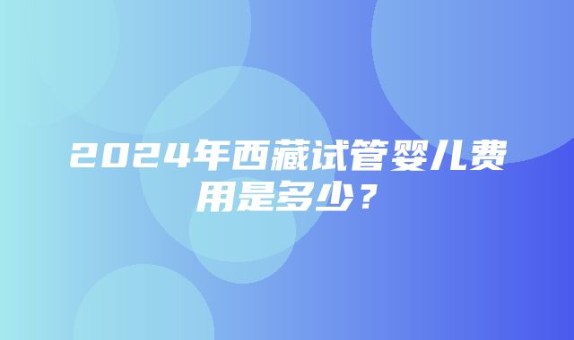 2024年西藏试管婴儿费用是多少？