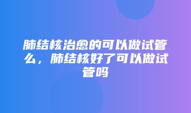 肺结核治愈的可以做试管么，肺结核好了可以做试管吗