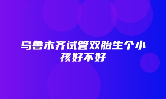 乌鲁木齐试管双胎生个小孩好不好