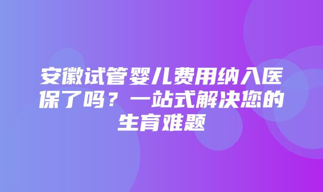 安徽试管婴儿费用纳入医保了吗？一站式解决您的生育难题