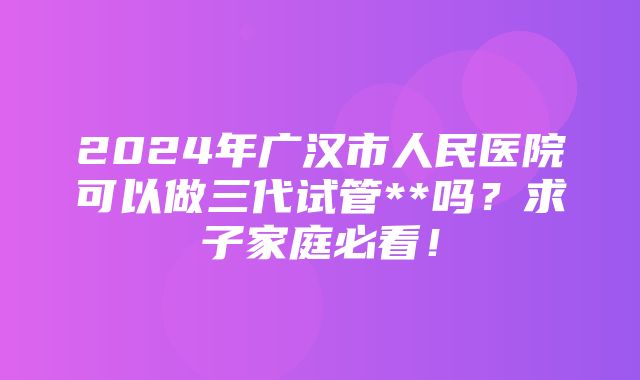 2024年广汉市人民医院可以做三代试管**吗？求子家庭必看！