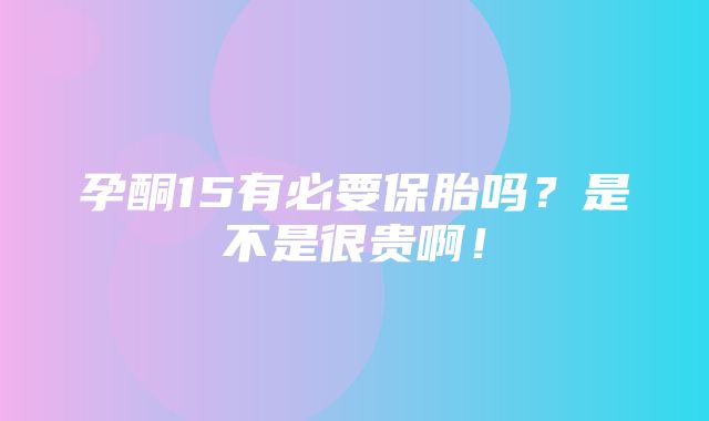 孕酮15有必要保胎吗？是不是很贵啊！