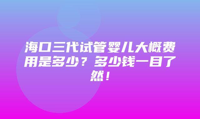 海口三代试管婴儿大概费用是多少？多少钱一目了然！