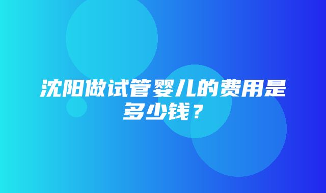 沈阳做试管婴儿的费用是多少钱？