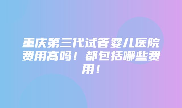 重庆第三代试管婴儿医院费用高吗！都包括哪些费用！