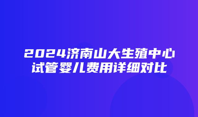 2024济南山大生殖中心试管婴儿费用详细对比