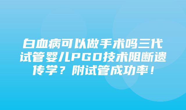 白血病可以做手术吗三代试管婴儿PGD技术阻断遗传学？附试管成功率！