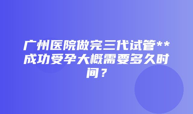 广州医院做完三代试管**成功受孕大概需要多久时间？