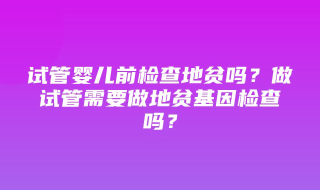 试管婴儿前检查地贫吗？做试管需要做地贫基因检查吗？