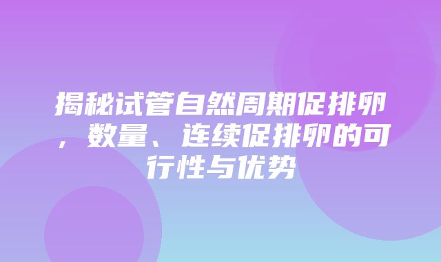 揭秘试管自然周期促排卵，数量、连续促排卵的可行性与优势