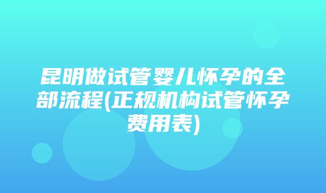 昆明做试管婴儿怀孕的全部流程(正规机构试管怀孕费用表)