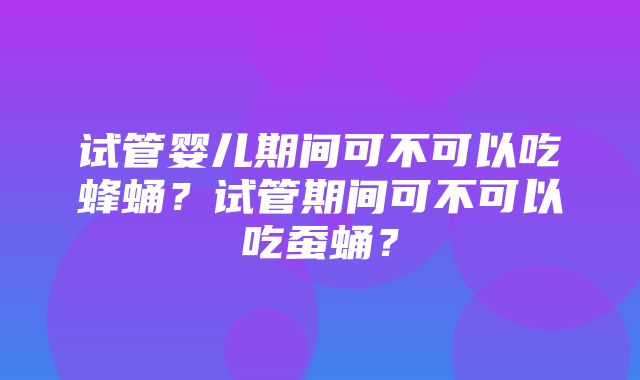 试管婴儿期间可不可以吃蜂蛹？试管期间可不可以吃蚕蛹？