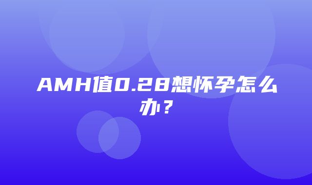 AMH值0.28想怀孕怎么办？