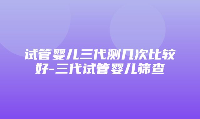 试管婴儿三代测几次比较好-三代试管婴儿筛查