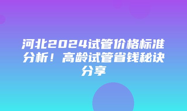 河北2024试管价格标准分析！高龄试管省钱秘诀分享