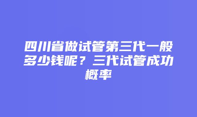 四川省做试管第三代一般多少钱呢？三代试管成功概率