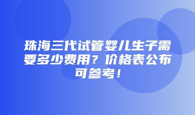 珠海三代试管婴儿生子需要多少费用？价格表公布可参考！