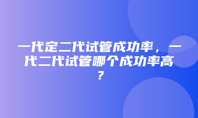 一代定二代试管成功率，一代二代试管哪个成功率高？