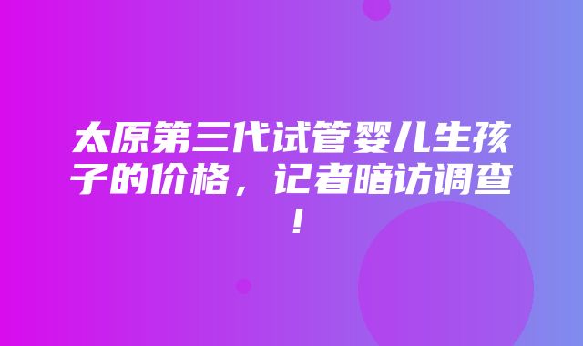 太原第三代试管婴儿生孩子的价格，记者暗访调查！