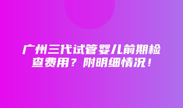 广州三代试管婴儿前期检查费用？附明细情况！