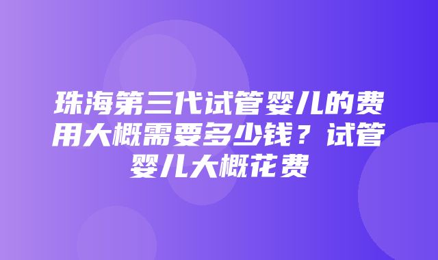 珠海第三代试管婴儿的费用大概需要多少钱？试管婴儿大概花费