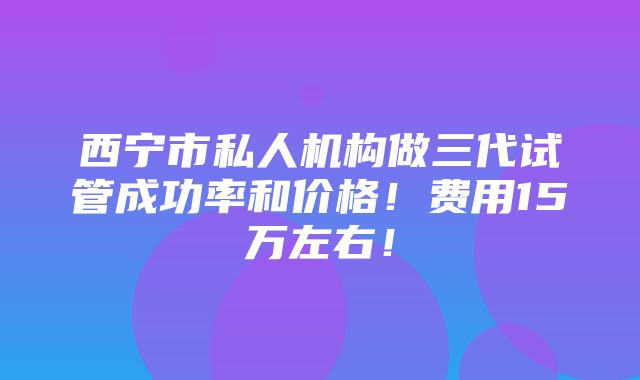 西宁市私人机构做三代试管成功率和价格！费用15万左右！