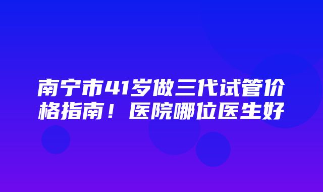 南宁市41岁做三代试管价格指南！医院哪位医生好