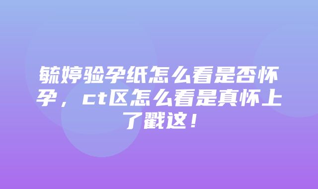 毓婷验孕纸怎么看是否怀孕，ct区怎么看是真怀上了戳这！