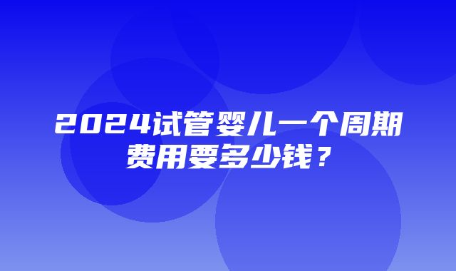 2024试管婴儿一个周期费用要多少钱？