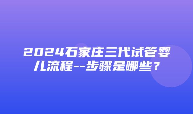 2024石家庄三代试管婴儿流程--步骤是哪些？