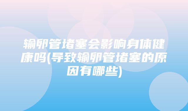 输卵管堵塞会影响身体健康吗(导致输卵管堵塞的原因有哪些)