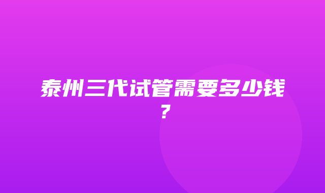 泰州三代试管需要多少钱？