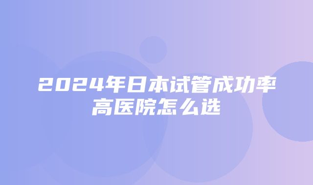 2024年日本试管成功率高医院怎么选