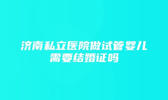 济南私立医院做试管婴儿需要结婚证吗