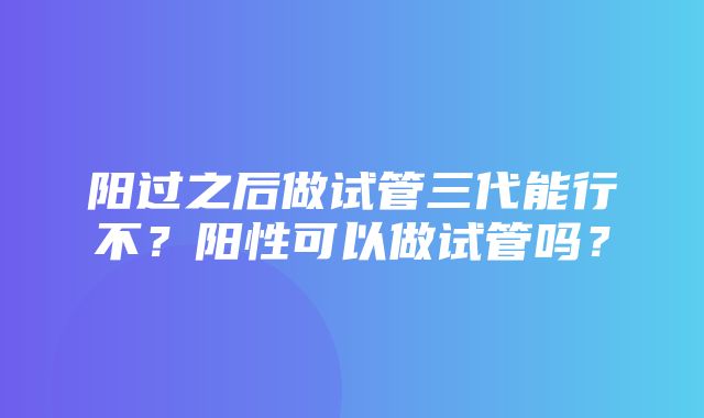 阳过之后做试管三代能行不？阳性可以做试管吗？