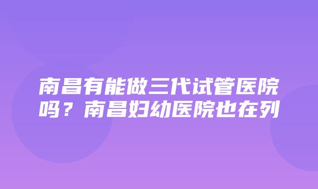 南昌有能做三代试管医院吗？南昌妇幼医院也在列