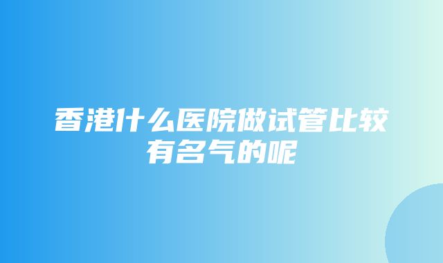 香港什么医院做试管比较有名气的呢