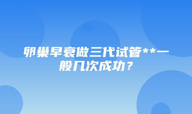 卵巢早衰做三代试管**一般几次成功？