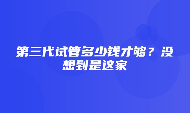 第三代试管多少钱才够？没想到是这家