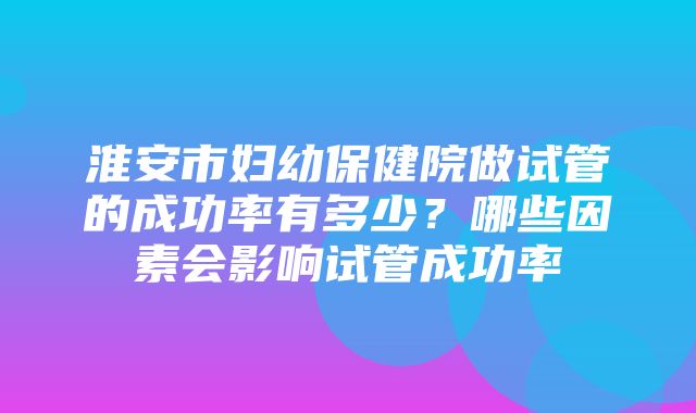 淮安市妇幼保健院做试管的成功率有多少？哪些因素会影响试管成功率