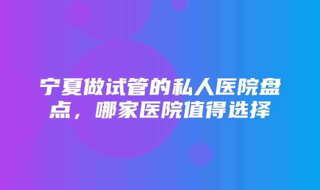 宁夏做试管的私人医院盘点，哪家医院值得选择