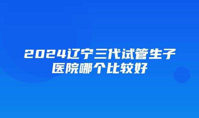 2024辽宁三代试管生子医院哪个比较好